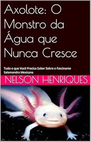 Axolote: O Monstro da Água que Nunca Cresce: Tudo o que Você Precisa Saber Sobre o Fascinante Salamandra Mexicana – Nelson Henriques