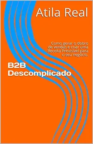 B2B Descomplicado: Como gerar o dobro de vendas e criar uma Receita Previsível para o seu negócio. - Atila Real