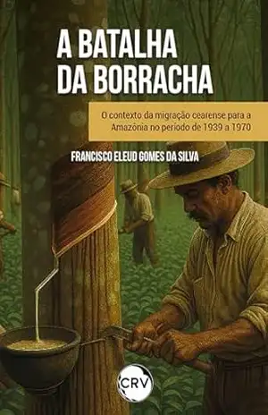 "Batalha da borracha": O contexto da migração cearense para a Amazônia no período de 1939 a 1970 - Francisco Eleud Gomes da Silva