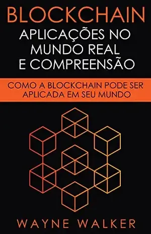Blockchain: Aplicações no Mundo Real e Compreensão: Como a Blockchain Pode Ser Aplicada em Seu Mundo - Wayne Walker