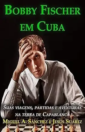 Bobby Fischer em Cuba: Suas viagens, partidas e aventuras na terra de Capablanca - Miguel Angel Sanchez