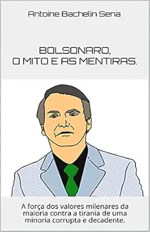 Bolsonaro, o mito e as mentiras.: A força dos valores milenares da maioria contra a tirania de uma minoria corrupta e decadente. – Antoine Bachelin Sena