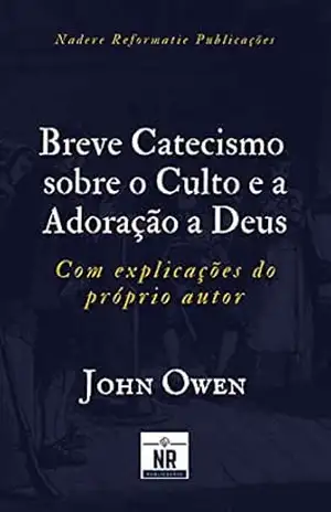 Breve Catecismo sobre o Culto e a Adoração a Deus: com explicações do próprio autor – John Owen