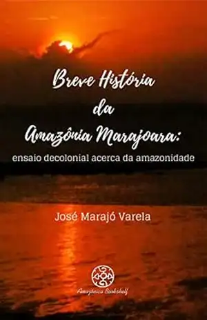 Breve história da Amazônia Marajoara: ensaio decolonial acerca da amazonidade - José Marajó Varela