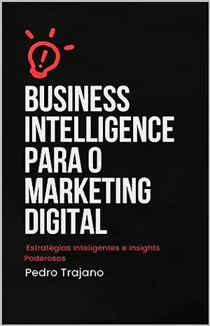 Business Intelligence para o Marketing Digital: Estratégias Inteligentes e Insights Poderosos - Pedro Trajano