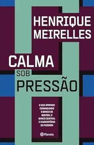 Calma sob pressão: O que aprendi comandando o Banco de Boston, o Banco Central e o Ministério da Fazenda – Henrique Meirelles
