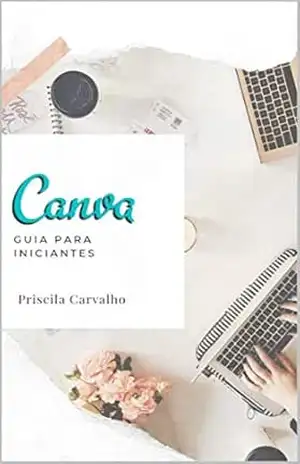 Canva: Guia Para Iniciantes: – Este é um guia rápido para qualquer pessoa que esteja começando a usar o Canva – Priscila Carvalho