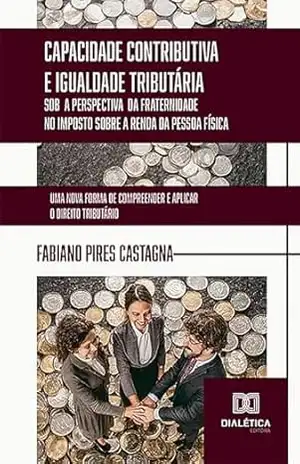 Capacidade Contributiva e Igualdade Tributária sob a Perspectiva da Fraternidade no Imposto sobre a Renda da Pessoa Física: uma nova forma de compreender e aplicar o Direito Tributário - Fabiano Pires Castagna