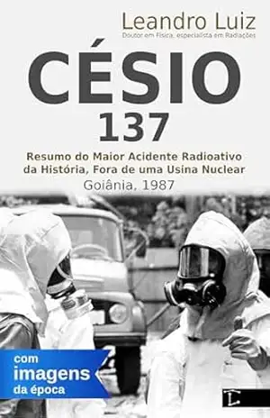 Césio–137, Um Resumo Sobre o Pesadelo Real Vivido em Goiânia: Como Aconteceu o Acidente com o Césio 137: Imagens da Época: Emergência Radioativa: Maior … por um Físico (Fatos Reais Livro 2) – Leandro  Luiz
