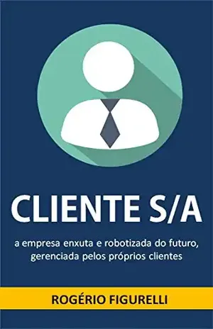 Cliente S/A: A empresa enxuta e robotizada do futuro, gerenciada pelos próprios clientes – Rogério Figurelli