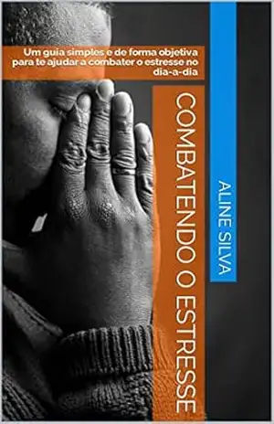 Combatendo o estresse: Um guia simples e de forma objetiva para te ajudar a combater o estresse no dia–a–dia – Aline Silva