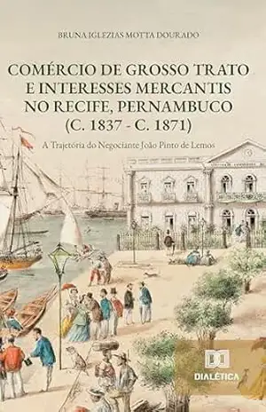 Comércio de Grosso Trato e Interesses Mercantis no Recife, Pernambuco (c. 1837 – c. 1871): a Trajetória do Negociante João Pinto de Lemos – Bruna Iglezias Motta Dourado