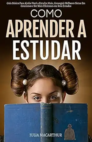Como Aprender A Estudar: Guia Básico Para Ajudar Você A Estudar Mais, Conseguir Melhores Notas Em Concursos E Ser Mais Eficientes Em Seus Estudos – Julia Macarthur