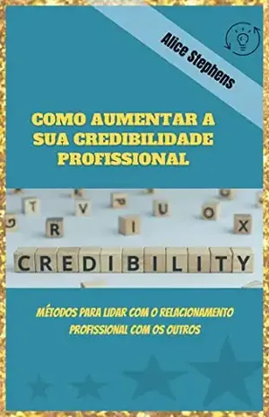 COMO AUMENTAR A SUA CREDIBILIDADE PROFISSIONAL: Métodos para lidar com o relacionamento profissional com os outros - Alice Stephens