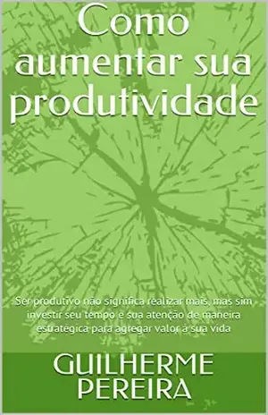 Como aumentar sua produtividade: Ser produtivo não significa realizar mais, mas sim investir seu tempo e sua atenção de maneira estratégica para agregar valor à sua vida - GUILHERME PEREIRA