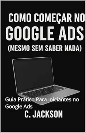 Como Começar no Google Ads (Mesmo Sem Saber Nada): Guia Prático Para Iniciantes no Google Ads – C. Jackson