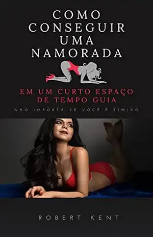 Como conseguir uma namorada em um curto espaço de tempo Guia completo: Como conquistar uma mulher difícil não importa se você é tímido – Robert  Kent
