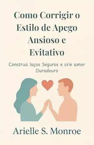 Como Corrigir o Estilo de Apego Ansioso e Evitativo: Construa laços Seguros e crie amor Duradouro – Arielle  S. Monroe