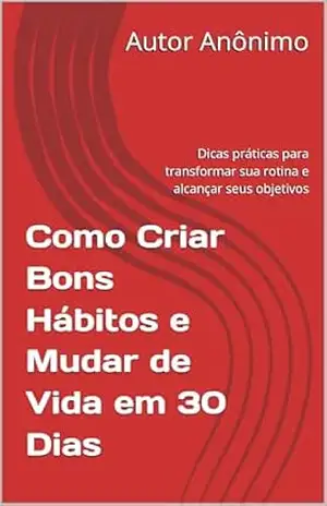 Como Criar Bons Hábitos e Mudar de Vida em 30 Dias: Dicas práticas para transformar sua rotina e alcançar seus objetivos – Autor  Anônimo