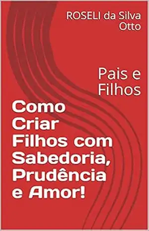 Como Criar Filhos com Sabedoria, Prudência e Amor!: Pais e Filhos – ROSELI da Silva Otto