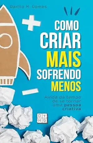 Como Criar Mais Sofrendo Menos: Ainda dá tempo de se tornar uma pessoa criativa – Danilo H. Gomes