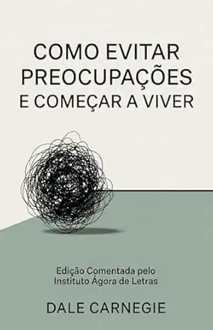 Como Evitar Preocupações e Começar a Viver: O manual prático para vencer a ansiedade, blindar sua mente e recuperar a paz na era digital | Edição comentada e atualizada do clássico de Dale Carnegie – Instituto Agora de Letras