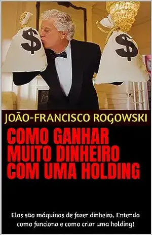 COMO GANHAR MUITO DINHEIRO COM UMA HOLDING: Elas são máquinas de fazer dinheiro. Entenda como funciona e como criar uma holding! (LEGADO DE RIQUEZA: Série … Partilha de Bens e Planejamento Sucessório) – João-francisco Rogowski