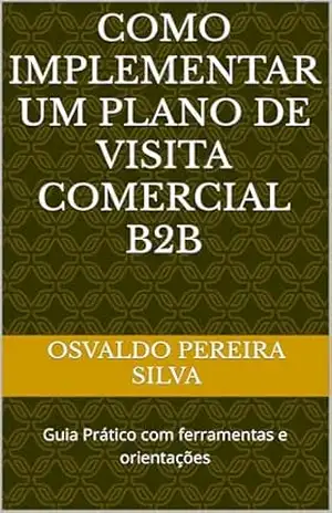 COMO IMPLEMENTAR UM PLANO DE VISITA COMERCIAL B2B: Guia Prático com ferramentas e orientações (ACADEMIA COMERCIAL B2B – NEGÓCIOS ENTRE EMPRESAS) – Osvaldo Pereira Silva