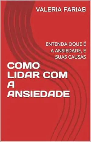 COMO LIDAR COM A ANSIEDADE: ENTENDA OQUE É A ANSIEDADE E COMO RECUPERAR O CONTROLE DA MENTE – VALERIA FARIAS