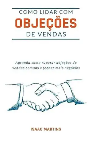 COMO LIDAR COM OBJEÇÕES DE VENDAS: Aprenda como superar objeções de vendas comuns e fechar mais negócios. Transformar um Não em um Sim: O Guia Definitivo para Vendedores - Isaac Martins