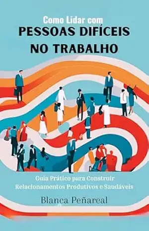 Como Lidar com Pessoas Difíceis no Trabalho: Guia Prático para Construir Relacionamentos Produtivos e Saudáveis – Blanca Peñareal