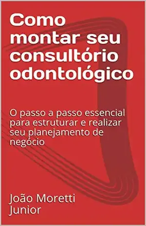 Como montar seu consultório odontológico: O passo a passo essencial para estruturar e realizar seu planejamento de negócio - João Moretti Junior