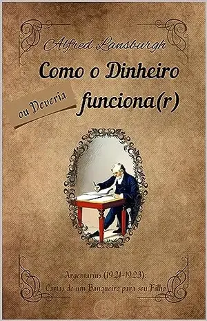 Como o Dinheiro Funciona, ou Deveria Funcionar: Cartas de Argentarius (1921–1923): Cartas de um banqueiro para seu filho. – Alfred Lansburgh