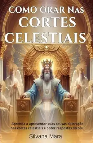 COMO ORAR NAS CORTES CELESTIAIS –Guia de Oração: Aprenda a apresentar suas causas de oração nas Cortes Celestiais e a obter respostas do céu - prof Silvana Mara Silva