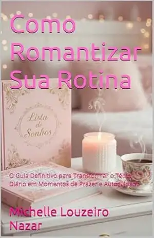 Como Romantizar Sua Rotina: O Guia Definitivo para Transformar o Tédio Diário em Momentos de Prazer e Autocuidado – Michelle Louzeiro Nazar