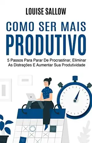 Como Ser Mais Produtivo: 5 Passos Para Parar De Procrastinar, Eliminar As Distrações E Aumentar Sua Produtividade - Louise Sallow