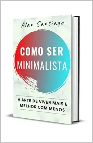 Como Ser Minimalista: A Arte de Viver Mais e Melhor com Menos - Alan Santiago
