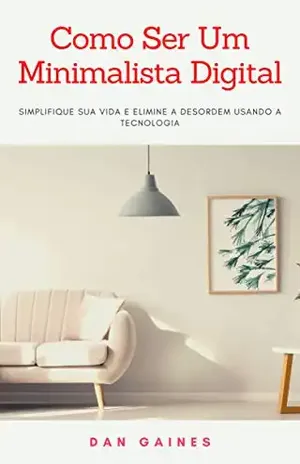 Como Ser Um Minimalista Digital: Simplifique Sua Vida e Elimine a Desordem Usando a Tecnologia - Dan Gaines