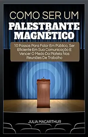 Como Ser Um Palestrante Magnético: 10 Passos Para Falar Em Público, Ser Eficiente Em Sua Comunicação E Vencer O Medo Da Plateia Nas Reuniões De Trabalho - Julia Macarthur