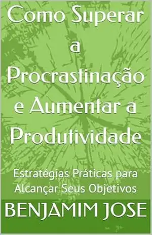 Como Superar a Procrastinação e Aumentar a Produtividade: Estratégias Práticas para Alcançar Seus Objetivos – BENJAMIM JOSE