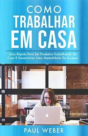 Como Trabalhar Em Casa: Guia Rápido Para Ser Produtivo Trabalhando De Casa E Desenvolver Uma Mentalidade De Sucesso - Paul Weber