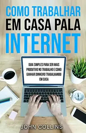 Como Trabalhar Em Casa Pela Internet: Guia Simples Para Ser Mais Produtivo No Trabalho E Como Ganhar Dinheiro Trabalhando Em Casa – John Collins