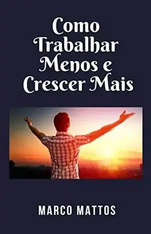 Como Trabalhar Menos e Crescer Mais: 101 dicas - Marco Mattos