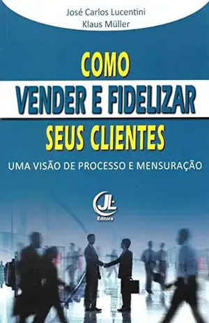 Como Vender e Fidelizar seus Clientes: Uma visão de processo e mensuração - José Carlos Lucentini