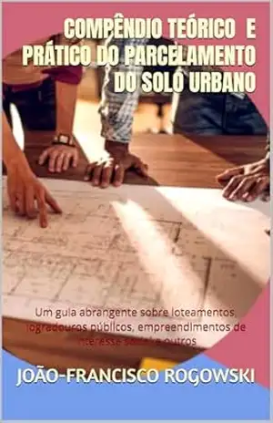 COMPÊNDIO TEÓRICO E PRÁTICO DO PARCELAMENTO DO SOLO URBANO: Um guia abrangente sobre loteamentos, logradouros públicos, empreendimentos de interesse social … Direito, Moradia e Urbanismo Livro 1) – JOÃO-FRANCISCO ROGOWSKI