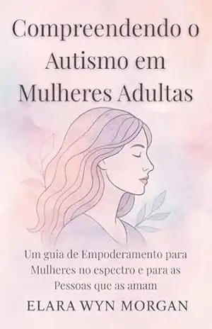 Compreendendo o Autismo em Mulheres Adultas: Um guia de Empoderamento para Mulheres no espectro e para as Pessoas que as amam – Elara  Wyn Morgan