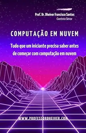 Computação em nuvem: Tudo que um iniciante precisa saber antes de começar com computação em nuvem – Dheiver Francisco Santos