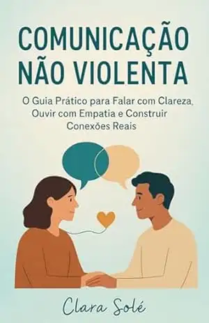 Comunicação Não Violenta: O Guia Prático para Falar com Clareza, Ouvir com Empatia e Construir Conexões Reais - Clara Solé