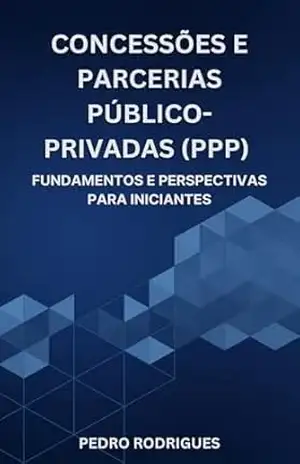 Concessões e Parcerias Público–Privadas (PPP): Fundamentos e perspectivas para iniciantes – Pedro Rodrigues