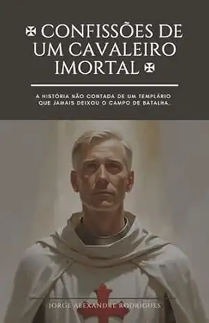 Confissões de um Cavaleiro Imortal.: A história não contada de um Templário que jamais deixou o campo de batalha. – JORGE ALEXANDRE RODRIGUES